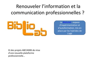 Renouveler l’information et la
  communication professionnelles ?
                                    Le Bibliolab : espace
                                    d’expérimentation et
                                  d’autoformation, mis en
                                  place par les hybrides de
                                            l’ABF




Et des projets ABF/ADBS de mise
d’une nouvelle plateforme
professionnelle…
 