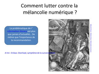 Comment lutter contre la
                  mélancolie numérique ?




                                                                             Albrecht Dürer. Melencholia. Wikimedia Commons
     La problématique de l ’
  information literacy est plus
   que jamais d’actualité… De
   même que l’importance de
      la recommandation.




A lire : Enikao. Overload, symptôme de la surconsommation d’un newsjunkie.
 