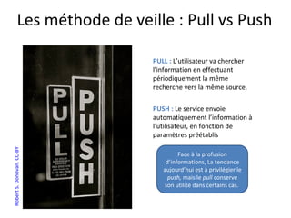 Les méthode de veille : Pull vs Push

                                PULL : L’utilisateur va chercher
                                l’information en effectuant
                                périodiquement la même
                                recherche vers la même source.

                                PUSH : Le service envoie
                                automatiquement l’information à
                                l’utilisateur, en fonction de
                                paramètres préétablis
Robert S. Donovan. CC-BY




                                         Face à la profusion
                                    d’informations, La tendance
                                   aujourd’hui est à privilégier le
                                     push, mais le pull conserve
                                   son utilité dans certains cas.
 