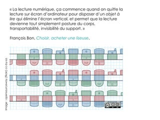« La lecture numérique, ça commence quand on quitte la
                                          lecture sur écran d’ordinateur pour disposer d’un objet à
                                          lire qui élimine l’écran vertical, et permet que la lecture
                                          devienne tout simplement posture du corps,
                                          transportabilité, invisibilité du support. »

                                          François Bon, Choisir, acheter une liseuse.
Image : opensourceway (flickr) cc-by-sa
 