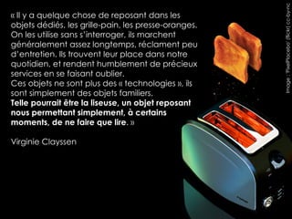 Image : 'PixelPlacebo' (flickr) cc-by-nc
« Il y a quelque chose de reposant dans les
objets dédiés, les grille-pain, les presse-oranges.
On les utilise sans s’interroger, ils marchent
généralement assez longtemps, réclament peu
d’entretien. Ils trouvent leur place dans notre
quotidien, et rendent humblement de précieux
services en se faisant oublier.
Ces objets ne sont plus des « technologies », ils
sont simplement des objets familiers.
Telle pourrait être la liseuse, un objet reposant
nous permettant simplement, à certains
moments, de ne faire que lire. »

Virginie Clayssen
 