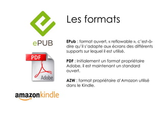 Les formats

EPub : format ouvert, « reflowable », c’est-à-
dire qu’il s’adapte aux écrans des différents
supports sur lequel il est utilisé.

PDF : Initialement un format propriétaire
Adobe, il est maintenant un standard
ouvert.

AZW : format propriétaire d’Amazon utilisé
dans le Kindle.
 