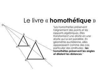 Le livre « homothétique »
          "Les homothéties préservent
          l'alignement des points et les
          rapports algébriques. Elles
          transforment une droite en une
          droite qui lui est parallèle. En
          géométrie euclidienne, elles
          apparaissent comme des cas
          particulier des similitudes ; les
          homothéties préservent les angles
          et dilatent les distances."
 