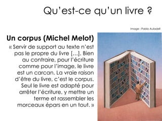 Qu’est-ce qu’un livre ?
                                       Image : Pablo Auladell



Un corpus (Michel Melot)
« Servir de support au texte n’est
  pas le propre du livre […]. Bien
      au contraire, pour l’écriture
    comme pour l’image, le livre
    est un carcan. La vraie raison
   d’être du livre, c’est le corpus.
      Seul le livre est adapté pour
     arrêter l’écriture, y mettre un
           terme et rassembler les
    morceaux épars en un tout. »
 