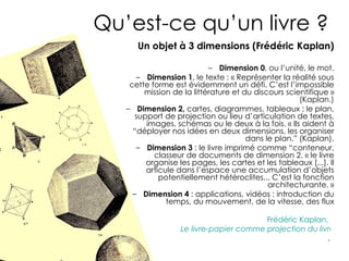 Qu’est-ce qu’un livre ?
      Un objet à 3 dimensions (Frédéric Kaplan)

                           – Dimension 0, ou l’unité, le mot.
      – Dimension 1, le texte : « Représenter la réalité sous
    cette forme est évidemment un défi. C’est l’impossible
        mission de la littérature et du discours scientifique »
                                                     (Kaplan.)
   – Dimension 2, cartes, diagrammes, tableaux : le plan,
      support de projection ou lieu d’articulation de textes,
         images, schémas ou le deux à la fois. « Ils aident à
     “déployer nos idées en deux dimensions, les organiser
                                      dans le plan.” (Kaplan).
      – Dimension 3 : le livre imprimé comme “conteneur,
           classeur de documents de dimension 2. « le livre
         organise les pages, les cartes et les tableaux [...]. Il
         articule dans l’espace une accumulation d’objets
             potentiellement hétéroclites... C’est la fonction
                                            architecturante. »
     – Dimension 4 : applications, vidéos : introduction du
               temps, du mouvement, de la vitesse, des flux

                                         Frédéric Kaplan,
                   Le livre-papier comme projection du livre-ma
                                                          .
 