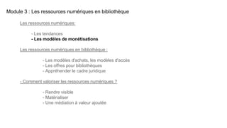Module 3 : Les ressources numériques en bibliothèque
Les ressources numériques:
- Les tendances
- Les modèles de monétisations
Les ressources numériques en bibliothèque :
- Les modèles d'achats, les modèles d'accès
- Les offres pour bibliothèques
- Appréhender le cadre juridique
- Comment valoriser les ressources numériques ?
- Rendre visible
- Matérialiser
- Une médiation à valeur ajoutée
 