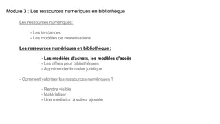 Module 3 : Les ressources numériques en bibliothèque
Les ressources numériques:
- Les tendances
- Les modèles de monétisations
Les ressources numériques en bibliothèque :
- Les modèles d'achats, les modèles d'accès
- Les offres pour bibliothèques
- Appréhender le cadre juridique
- Comment valoriser les ressources numériques ?
- Rendre visible
- Matérialiser
- Une médiation à valeur ajoutée
 