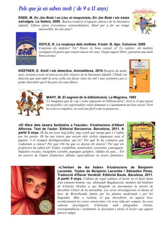Pels que ja en saben molt ( de 9 a 11 anys)
ENDE, M. En Jim Botó i en Lluc el maquinista; En Jim Botó i els tretze
salvatges. La Galera, 2009 Bonica reedició d’aquests clàssics de la literatura
infantil. Llibres plens d’aventures extraordinàries. Ideal per a fer un viatge
                meravellós, hi vols anar?



                DOYLE, R. La venjança dels mofetes. Il·lustr. B. Ajar. Columna: 2000
                Coneixeu els mofetes? No? Doncs és bona senyal, sí! Us explico: els mofetes
                castiguen els pares que renyen massa els seus. Llegiu aquest llibre, passareu una molt
                bona estona!



KÄSTNER, E. Emili i els detectius. Animallibres, 2010 Després de molts
anys, tornem a tenir al mercat un dels clàssics de la literatura infantil, l’Emili, un
detectiu que junt amb la seva colla ens faran viure les mil i una aventures per a
poder descobrir qui li ha pres els seus diners.



                      MAHY, M. El segrest de la bibliotecària. La Magrana, 1985
                      Us imagineu que de cop i volta segresten la bibliotecària? Això és el que passa
                      en un poble i els segrestadors volen demanar a l’ajuntament un bon rescat. Però
                      la cosa es complica, no serà tan fàcil com es pensaven…




«El llibre dels éssers fantàstics a l'escola». Il·lustracions d'Albert
Alforcea. Text de l'autor. Editorial Barcanova. Barcelona, 2011. A
partir 8 anys. Hi ha un ésser mig follet, mig conill que menja guix i s’enfila
per les parets. Hi ha uns éssers que neixen dels xiclets enganxats sota el
pupitre. I el trompet deslligacordons, qui és? Per què hi ha criatures que
s'adormen a classe? Per què n'hi ha que es deixen els deures? Per què els
professors ho saben tot? Fades, conifollets, arnatrolets, corretons, cancuquets,
bufadors escaire, trasgolins cartabó, papugats golafres, sílfides de pati… Tot
un univers de l'autor d'anteriors àlbums especialitzats en éssers fantàstics.


                               «L'herbari de les fades» Il·lustracions de Benjamin
                              Lacombe. Textos de Benjamin Lacombe i Sébastien Pérez.
                              Traducció d'Òscar Vendrell. Editorial Baula. Bacelona, 2011.
                              A partir 9 anys. L'àlbum de regal endinsa el lector en el diari íntim
                              d'un eminent botànic rus, Aleksandr Bogdanovitx, membre del Gabinet
                              de Ciències Ocultes a qui Rasputín va encomanar la missió de
                              descobrir l'elixir de la mortalitat. Les seves investigacions el duran al
                              bosc de Brocelianda, famós per les plantes medicinals i per les
                              llegendes. Mite o realitat, el que descobreix en aquest bosc
                              revolucionarà les seves conviccions i la seva vida per sempre. La seva
                              valuosa     investigació,   il·lustrada    amb fotografies,       retrats,
                              correspondència i testimonis és fascinant i atrau el lector cap aquest
                              univers màgic
 