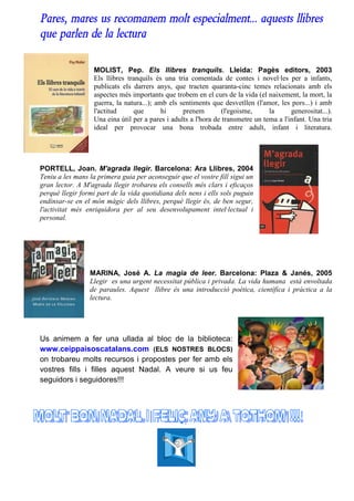 Pares, mares us recomanem molt especialment... aquests llibres
que parlen de la lectura

                  MOLIST, Pep. Els llibres tranquils. Lleida: Pagès editors, 2003
                  Els llibres tranquils és una tria comentada de contes i novel·les per a infants,
                  publicats els darrers anys, que tracten quaranta-cinc temes relacionats amb els
                  aspectes més importants que trobem en el curs de la vida (el naixement, la mort, la
                  guerra, la natura...); amb els sentiments que desvetllen (l'amor, les pors...) i amb
                  l'actitud     que        hi     prenem         (l'egoisme,     la      generositat...).
                  Una eina útil per a pares i adults a l'hora de transmetre un tema a l'infant. Una tria
                  ideal per provocar una bona trobada entre adult, infant i literatura.




PORTELL, Joan. M'agrada llegir. Barcelona: Ara Llibres, 2004
Teniu a les mans la primera guia per aconseguir que el vostre fill sigui un
gran lector. A M'agrada llegir trobareu els consells més clars i eficaços
perquè llegir formi part de la vida quotidiana dels nens i ells sols puguin
endinsar-se en el món màgic dels llibres, perquè llegir és, de ben segur,
l'activitat més enriquidora per al seu desenvolupament intel·lectual i
personal.




                 MARINA, José A. La magia de leer. Barcelona: Plaza & Janés, 2005
                 Llegir es una urgent necessitat pública i privada. La vida humana està envoltada
                 de paraules. Aquest llibre és una introducció poètica, científica i pràctica a la
                 lectura.




Us animem a fer una ullada al bloc de la biblioteca:
www.ceippaisoscatalans.com (ELS NOSTRES BLOCS)
on trobareu molts recursos i propostes per fer amb els
vostres fills i filles aquest Nadal. A veure si us feu
seguidors i seguidores!!!
 