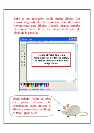 Paint es una aplicación donde puedes dibujar. Los
 íconos (figuras) de la izquierda son diferentes
 herramientas para dibujar. Además, puedes cambiar
 el color si haces clic en los colores de la parte de
 abajo de la pantalla.




                   Usando el Paint dibuja un
                computador con todas sus partes,
                 no olvides dibujar también a tu
                          amigo Mouse.




¡Buen  trabajo! Ahora ya sabes
las    partes    básicas   del
computador; cómo utilizar tu
Mouse y cómo hacer un dibujo
en Paint. ¡Qué bien!
 