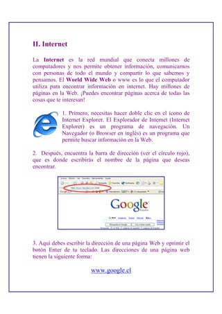II. Internet

La Internet es la red mundial que conecta millones de
computadores y nos permite obtener información, comunicarnos
con personas de todo el mundo y compartir lo que sabemos y
pensamos. El World Wide Web o www es lo que el computador
utiliza para encontrar información en internet. Hay millones de
páginas en la Web. ¡Puedes encontrar páginas acerca de todas las
cosas que te interesan!

            1. Primero, necesitas hacer doble clic en el ícono de
            Internet Explorer. El Explorador de Internet (Internet
            Explorer) es un programa de navegación. Un
            Navegador (o Browser en inglés) es un programa que
            permite buscar información en la Web.

2. Después, encuentra la barra de dirección (ver el círculo rojo),
que es donde escribirás el nombre de la página que deseas
encontrar.




3. Aquí debes escribir la dirección de una página Web y oprimir el
botón Enter de tu teclado. Las direcciones de una página web
tienen la siguiente forma:

                        www.google.cl
 