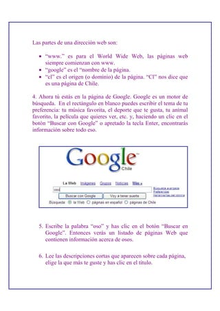 Las partes de una dirección web son:

  • “www.” es para el World Wide Web, las páginas web
    siempre comienzan con www.
  • “google” es el “nombre de la página.
  • “cl” es el origen (o dominio) de la página. “Cl” nos dice que
    es una página de Chile.

4. Ahora tú estás en la página de Google. Google es un motor de
búsqueda. En el rectángulo en blanco puedes escribir el tema de tu
preferencia: tu música favorita, el deporte que te gusta, tu animal
favorito, la película que quieres ver, etc. y, haciendo un clic en el
botón “Buscar con Google” o apretado la tecla Enter, encontrarás
información sobre todo eso.




  5. Escribe la palabra “oso” y has clic en el botón “Buscar en
     Google”. Entonces verás un listado de páginas Web que
     contienen información acerca de osos.

  6. Lee las descripciones cortas que aparecen sobre cada página,
     elige la que más te guste y has clic en el título.
 