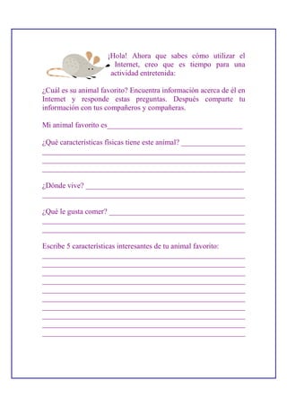¡Hola! Ahora que sabes cómo utilizar el
                       Internet, creo que es tiempo para una
                      actividad entretenida:

¿Cuál es su animal favorito? Encuentra información acerca de él en
Internet y responde estas preguntas. Después comparte tu
información con tus compañeros y compañeras.

Mi animal favorito es____________________________________

¿Qué características físicas tiene este animal? _________________
______________________________________________________
______________________________________________________
______________________________________________________

¿Dónde vive? __________________________________________
______________________________________________________

¿Qué le gusta comer? ____________________________________
______________________________________________________
______________________________________________________

Escribe 5 características interesantes de tu animal favorito:
______________________________________________________
______________________________________________________
______________________________________________________
______________________________________________________
______________________________________________________
______________________________________________________
______________________________________________________
______________________________________________________
______________________________________________________
______________________________________________________
 