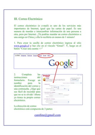 III. Correo Electrónico

El correo electrónico (o e-mail) es uno de los servicios más
importantes de Internet, igual que las cartas de papel. Es una
manera de mandar e intercambiar información de una persona a
otra, pero por Internet. ¡Tú podrías mandar un correo electrónico a
una amiga en China y ella lo recibiría en menos de 1 minuto!

1. Para crear tu casilla de correo electrónico ingresa al sitio
www.google.cl y haz clic en el vínculo “Gmail”. Y, luego en el
botón “Crear una cuenta >>”




2.       Completa       las
instrucciones           del
formulario. Escoge un
nombre        para       la
identificación del correo y
una contraseña. ¡Algo que
sea fácil de recordar para
que no se te olvide! Ahora
ya tienes tu propio correo
electrónico.

La dirección de correo
electrónico está compuesta de 3 partes:

                     carolina@gmail.com
 