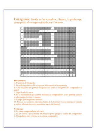 Crucigrama:     Escribe en los recuadros el blanco, la palabra que
corresponda al concepto señalado por el número.
        1                                  2

                             3



                             4

        5




               6




        7



                   8




        9



        10



Horizontales:
3. Un motor de búsqueda.
5. Lo utilizas para escribir o ingresar información al computador.
6. Una máquina que permite traspasar los textos e imágenes del computador al
papel.
7. Significado de www.
8. Es la red mundial que conecta millones de computadores y nos permite acceder
a información de todo el mundo.
9. Un tipo de navegador o browser.
10. Uno de los servicios más importantes de la Internet. Es una manera de mandar
y recibir información entre personas a través de Internet.

Verticales:
1. Es como una pantalla de televisor.
2. Es un círculo que contiene información para agregar o copiar del computador.
4. Otra palabra para referirse a la caja de computador.
 