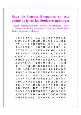 Sopa de Letras: Encuentra en este
grupo de letras las siguientes palabras:
Google - Internet Explorer – Mouse – Computador – Inicio
– Yahoo – Asunto – Responder – Enviar - World Wide
Web – Impresora – Monitor.

   I NTE RN E T EXP L OR E RD T N P
   M O U S E Y O O MD D O E O E S A P B E
   P Y L U T R T O A RW E R O R U I V T O
   R A I I D E O I EOA HNO I RMB I W
   E T E I E N V I AR R A P OMO I N R V
   S E PAGNUN SRT DR I E I RV R E
   O RRD T I N I UGP XA L R R C S P G
   R DO I E C R C NOR E N HN O I L OM
   AWT AMO N I T O R MO R D T T O E M
   R I EO EME O OG I G I O I N E D G I
   I ML O O P O E B LM O E S E R E MW C
   S O T G R U MW A E E N P O E C A R H I
   X CN T E T D N R I R T O C OWE O O O
   I WS N Y A H O ON T R S E T L H R E A
   I P O D P D T W E R T I I MM E P O N O
   R RE S P OND ERE E P P S RD E OG
   S B LWO R L DW I D E W E B I I E W S
   T A V I E O R H WG T M R P M O O S C S
   R XO I O TWD AOA H I T O OME N D
   NME RMO R L C E R O N O G O NWO Y
 