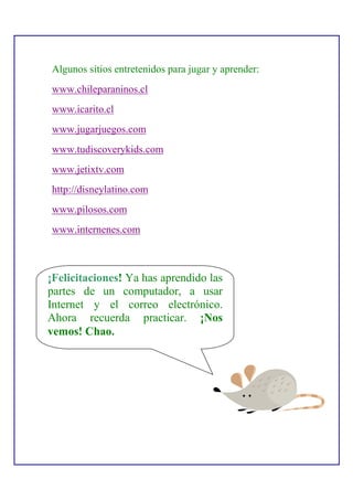 Algunos sitios entretenidos para jugar y aprender:
www.chileparaninos.cl
www.icarito.cl
www.jugarjuegos.com
www.tudiscoverykids.com
www.jetixtv.com
http://disneylatino.com
www.pilosos.com
www.internenes.com



¡Felicitaciones! Ya has aprendido las
partes de un computador, a usar
Internet y el correo electrónico.
Ahora recuerda practicar. ¡Nos
vemos! Chao.
 