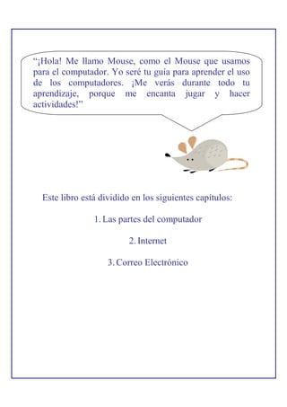 “¡Hola! Me llamo Mouse, como el Mouse que usamos
para el computador. Yo seré tu guía para aprender el uso
de los computadores. ¡Me verás durante todo tu
aprendizaje, porque me encanta jugar y hacer
actividades!”




  Este libro está dividido en los siguientes capítulos:

                1. Las partes del computador

                          2. Internet

                    3. Correo Electrónico
 