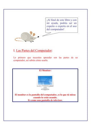 ¡Al final de este libro y con
                                mi ayuda, podrás ser un
                                experto o experta en el uso
                                del computador!




I. Las Partes del Computador:

Lo primero que necesitas aprender son las partes de un
computador, así sabrás cómo usarlo.



                         El Monitor:




 El monitor es la pantalla del computador, es lo que tú miras
                   cuando lo estás usando.
             Es como una pantalla de televisor.
 