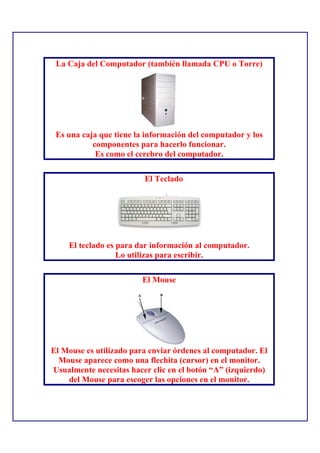 La Caja del Computador (también llamada CPU o Torre)




 Es una caja que tiene la información del computador y los
           componentes para hacerlo funcionar.
            Es como el cerebro del computador.

                         El Teclado




    El teclado es para dar información al computador.
                  Lo utilizas para escribir.

                        El Mouse




El Mouse es utilizado para enviar órdenes al computador. El
  Mouse aparece como una flechita (cursor) en el monitor.
Usualmente necesitas hacer clic en el botón “A” (izquierdo)
    del Mouse para escoger las opciones en el monitor.
 