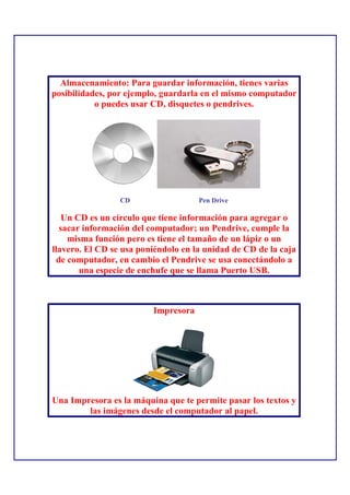 Almacenamiento: Para guardar información, tienes varias
posibilidades, por ejemplo, guardarla en el mismo computador
           o puedes usar CD, disquetes o pendrives.




                 CD                  Pen Drive

   Un CD es un círculo que tiene información para agregar o
  sacar información del computador; un Pendrive, cumple la
    misma función pero es tiene el tamaño de un lápiz o un
llavero. El CD se usa poniéndolo en la unidad de CD de la caja
 de computador, en cambio el Pendrive se usa conectándolo a
       una especie de enchufe que se llama Puerto USB.



                         Impresora




Una Impresora es la máquina que te permite pasar los textos y
        las imágenes desde el computador al papel.
 