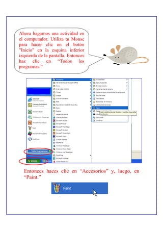 Ahora hagamos una actividad en
el computador. Utiliza tu Mouse
para hacer clic en el botón
"Inicio" en la esquina inferior
izquierda de la pantalla. Entonces
haz clic en “Todos los
programas.”




  Entonces haces clic en “Accesorios” y, luego, en
  “Paint.”
 