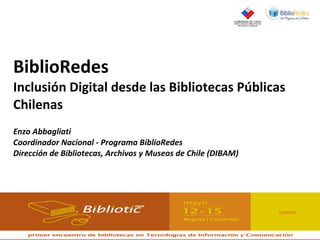 BiblioRedes Inclusión Digital desde las Bibliotecas Públicas Chilenas Enzo Abbagliati Coordinador Nacional - Programa BiblioRedes Dirección de Bibliotecas, Archivos y Museos de Chile (DIBAM) Bibliotic 2009, Bogotá, 13 de mayo de 2009 