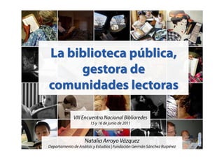VIII Encuentro Nacional Biblioredes
                       15 y 16 de junio de 2011



                    Natalia Arroyo Vázquez
Departamento de Análisis y Estudios | Fundación Germán Sánchez Ruipérez
 