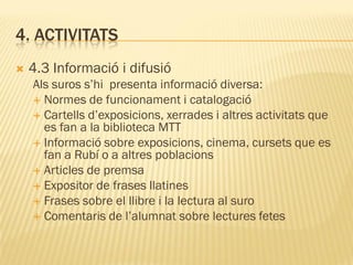 4. ACTIVITATS
   4.3 Informació i difusió
    Als suros s’hi presenta informació diversa:
     Normes de funcionament i catalogació
     Cartells d’exposicions, xerrades i altres activitats que
      es fan a la biblioteca MTT
     Informació sobre exposicions, cinema, cursets que es
      fan a Rubí o a altres poblacions
     Articles de premsa
     Expositor de frases llatines
     Frases sobre el llibre i la lectura al suro
     Comentaris de l’alumnat sobre lectures fetes
 