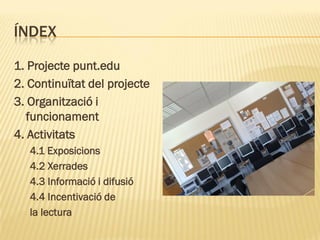 ÍNDEX

1. Projecte punt.edu
2. Continuïtat del projecte
3. Organització i
   funcionament
4. Activitats
   4.1 Exposicions
   4.2 Xerrades
   4.3 Informació i difusió
   4.4 Incentivació de
   la lectura
 