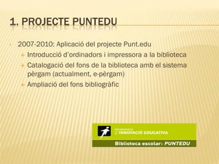 1. PROJECTE PUNTEDU
•   2007-2010: Aplicació del projecte Punt.edu
      Introducció d’ordinadors i impressora a la biblioteca

      Catalogació del fons de la biblioteca amb el sistema
       pèrgam (actualment, e-pèrgam)
      Ampliació del fons bibliogràfic
 