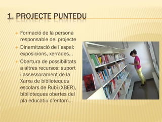 1. PROJECTE PUNTEDU
    Formació de la persona
     responsable del projecte
    Dinamització de l’espai:
     exposicions, xerrades…
    Obertura de possibilitats
     a altres recursos: suport
     i assessorament de la
     Xarxa de biblioteques
     escolars de Rubí (XBER),
     biblioteques obertes del
     pla educatiu d’entorn…
 