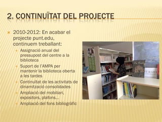 2. CONTINUÏTAT DEL PROJECTE
   2010-2012: En acabar el
    projecte punt.edu,
    continuem treballant:
       Assignació anual del
        pressupost del centre a la
        biblioteca
       Suport de l’AMPA per
        mantenir la biblioteca oberta
        a les tardes
       Continuïtat de les activitats de
        dinamització consolidades
       Ampliació del mobiliari,
        expositors, plafons…
       Ampliació del fons bibliogràfic
 