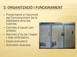 3. ORGANITZACIÓ I FUNCIONAMENT
 Presentació a l’alumnat
  del funcionament de la
  biblioteca dins les
  tutories
 Carnets d’usuari per
  préstec
 Normes d’ús de l’espai
  i dels ordinadors
 Espai polivalent
 Activitats diverses
 