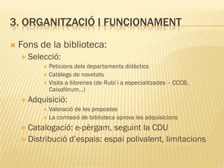 3. ORGANITZACIÓ I FUNCIONAMENT
   Fons de la biblioteca:
     Selecció:
           Peticions dels departaments didàctics
           Catàlegs de novetats
           Visita a llibreries (de Rubí i a especialitzades – CCCB,
            Caixafòrum…)
     Adquisició:
          Valoració de les propostes
          La comissió de biblioteca aprova les adquisicions

     Catalogació:  e-pèrgam, seguint la CDU
     Distribució d’espais: espai polivalent, limitacions
 