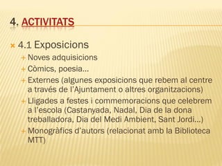 4. ACTIVITATS

   4.1 Exposicions
     Noves  adquisicions
     Còmics, poesia…
     Externes (algunes exposicions que rebem al centre
      a través de l’Ajuntament o altres organitzacions)
     Lligades a festes i commemoracions que celebrem
      a l’escola (Castanyada, Nadal, Dia de la dona
      treballadora, Dia del Medi Ambient, Sant Jordi…)
     Monogràfics d’autors (relacionat amb la Biblioteca
      MTT)
 