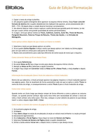 Guia de Edição/Formatação 
2 
Como inserir texto no modelo 
1. Copiar o texto do artigo à planilha. 2. Um pequeno quadro emergente deve aparecer na esquina inferior direita. Eleja Fazer coincidir formato de destino (Se o quadro desdobrável do clipboard não aparece, prove pressionando [Alt + Shift + F10 + D] depois disso o colado deveria funcionar corretamente). 3. Isto deveria abarcar todo o texto e aplicar o estilo Normal para grande parte do mesmo, (a não ser que o autor utilize uma grande quantidade de estilos personalizados). 4. A seguir, terá que aplicar estilos ao Título, Subtítulo, Autoria, Autor Bio, Título de Resumo, Parágrafo Resumem, Palavras Finque do Resumo, Títulos das Seções, e as Entradas de Bibliografia. 
Como aplicar estilos depois de que o texto se insere no modelo 
1. Selecione o texto ao que deseja aplicar um estilo. 2. Vá ao quadro Estilos Rápidos e eleja o estilo que deseja aplicar (ver tabela na última página para ver que estilo se utiliza para cada parte do modelo). 3. Repita este procedimento para cada tipo diferente de estilo/seção de texto que o requeira. 
Como converter Notas ao Pé em Notas Finais 
1. Vá à opção Referências. 2. Na seção Notas ao Pé faça clique na seta para abaixo da esquina inferior direita. 3. Marque as Notas ao Pé e selecione a opção Converter. 4. A seguir faça clique em Converter todas as Notas ao Pé a Notas Finais, e eleja Aceitar e depois Fechar. 
Informação de encabeçado (Gerar título de cabeceira e título traduzido) 
Dentro de sua cabeceira, o título principal aparece nas páginas ímpares e o título traduzido aparece nas páginas pares. Este se atualizará de forma automática cada vez que se aplica o estilo Título no nome do título do artigo, e consequentemente o estilo Título 2 para o título traduzido do artigo. 
Como criar voltas suaves 
Quando tenha um título longo que deseje romper de forma diferente a como a palavra se costuma romper, ou quando precise começar algo numa nova linha sem necessidade de utilizar a tecla de volta, é bom utilizar uma volta suave. Para isso, coloque o cursor adiante da palavra na que deseja inserir a volta e depois digite Shift + Enter. 
Como mudar o número de número da página de início para novos artigos 
1. Vá à primeira página do artigo. 2. Vá Inserir. 3. Faça dobro clique na seção do encabeçado (A seção se voltará mais brilhante e a seção principal se desvanecerá ligeiramente). 4. Vá à Cabeceira e Pé de Página e faça clique no ícone de Número de Página. 5. Selecione Formato de Número de Página desde o quadro desdobrável. 6. Utilize o botão seletor Iniciar em: e depois insira o número o que deseja iniciar. 
 