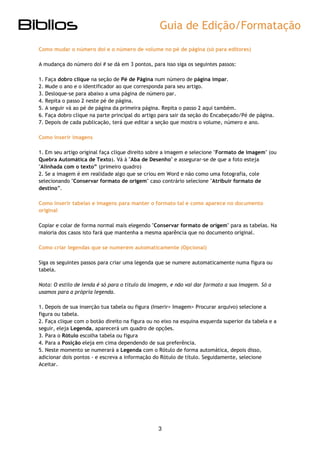 Guia de Edição/Formatação 
3 
Como mudar o número doi e o número de volume no pé de página (só para editores) 
A mudança do número doi # se dá em 3 pontos, para isso siga os seguintes passos: 
1. Faça dobro clique na seção de Pé de Página num número de página ímpar. 
2. Mude o ano e o identificador ao que corresponda para seu artigo. 
3. Desloque-se para abaixo a uma página de número par. 
4. Repita o passo 2 neste pé de página. 
5. A seguir vá ao pé de página da primeira página. Repita o passo 2 aqui também. 
6. Faça dobro clique na parte principal do artigo para sair da seção do Encabeçado/Pé de página. 
7. Depois de cada publicação, terá que editar a seção que mostra o volume, número e ano. 
Como inserir imagens 
1. Em seu artigo original faça clique direito sobre a imagem e selecione "Formato de imagem" (ou Quebra Automática de Texto). Vá à "Aba de Desenho" e assegurar-se de que a foto esteja "Alinhada com o texto” (primeiro quadro) 
2. Se a imagem é em realidade algo que se criou em Word e não como uma fotografia, cole selecionando "Conservar formato de origem" caso contrário selecione "Atribuir formato de destino”. 
Como inserir tabelas e imagens para manter o formato tal e como aparece no documento original 
Copiar e colar de forma normal mais elegendo "Conservar formato de origem" para as tabelas. Na maioria dos casos isto fará que mantenha a mesma aparência que no documento original. 
Como criar legendas que se numerem automaticamente (Opcional) 
Siga os seguintes passos para criar uma legenda que se numere automaticamente numa figura ou tabela. 
Nota: O estilo de lenda é só para o título da imagem, e não vai dar formato a sua imagem. Só a usamos para a própria legenda. 
1. Depois de sua inserção tua tabela ou figura (Inserir> Imagem> Procurar arquivo) selecione a figura ou tabela. 2. Faça clique com o botão direito na figura ou no eixo na esquina esquerda superior da tabela e a seguir, eleja Legenda, aparecerá um quadro de opções. 3. Para o Rótulo escolha tabela ou figura 4. Para a Posição eleja em cima dependendo de sua preferência. 5. Neste momento se numerará a Legenda com o Rótulo de forma automática, depois disso, adicionar dois pontos - e escreva a informação do Rótulo de título. Seguidamente, selecione Aceitar. 
 