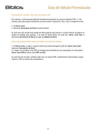 Guia de Edição/Formatação 
4 
Como guardar o arquivo .dot como um arquivo .doc 
Por costume, muitas pessoas poderiam simplesmente guardar seu arquivo pulsando CTRL + S. No entanto, para este arquivo de planilha terá que mudar o arquivo de .dot a .doc e a seguinte forma: 
1. Vá Salvar como 2. Selecione Documento do Word no painel lateral. 
Se você tem uma versão mais antiga de Word pode do que precise ir à parte inferior da página no quadro de diálogo para guardar, e ao lado do botão Salvar ver onde diz "Salvar como tipo" e selecionar Documento do Word em lugar de Modelo do Word. 
Como criar arquivos PDF a partir do modelo numa PC com Acrobat 
1. Vá Salvar como, a seguir, na parte inferior da janela emergente onde diz "Salvar como tipo:" selecione "Documento do Word" 
2. A seguir vá a Acrobat> Criar PDF (se Acrobat está instalado em seu computador) ou você pode ir Salvar como PDF(ou Salvar como PDF ou XPS). 
Se você não tem Acrobat, também pode criar um arquivo PDF, simplesmente selecionando a opção imprimir> PDF na maioria de computadores. 
 