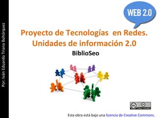 Proyecto de Tecnologías  en Redes. Unidades de información 2.0 BiblioSeo Esta obra está bajo una  licencia de Creative Commons . Por: Iván Eduardo Triana Bohórquez 