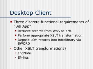 Desktop Client Three discrete functional requirements of “Bib App” Retrieve records from WoS as XML Perform appropriate XSLT transformation Deposit LOM records into intralibrary via SWORD Other XSLT transformations? EndNote EPrints 