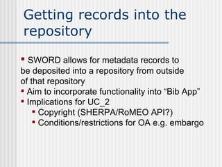 Getting records into the repository SWORD allows for metadata records to  be deposited into a repository from outside  of that repository Aim to incorporate functionality into “Bib App” Implications for UC_2 Copyright (SHERPA/RoMEO API?) Conditions/restrictions for OA e.g. embargo  