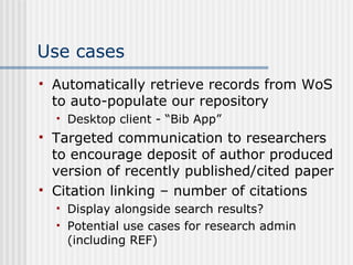 Use cases Automatically retrieve records from WoS to auto-populate our repository Desktop client - “Bib App” Targeted communication to researchers to encourage deposit of author produced version of recently published/cited paper Citation linking – number of citations  Display alongside search results? Potential use cases for research admin (including REF) 