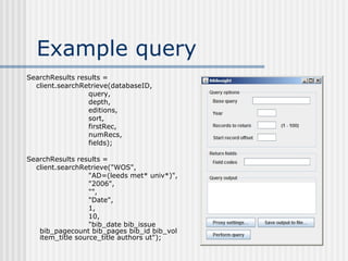 Example query SearchResults results = client.searchRetrieve(databaseID, query, depth, editions, sort, firstRec, numRecs, fields); SearchResults results = client.searchRetrieve("WOS", "AD=(leeds met* univ*)", "2006", "", "Date", 1, 10, "bib_date bib_issue bib_pagecount bib_pages bib_id bib_vol item_title source_title authors ut"); 