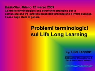 BiblioStar, Milano 12 marzo 2009
Controllo terminologico: uno strumento strategico per la
comunicazione tra i professionisti dell’informazione a livello europeo.
Il caso degli studi di genere.



                     Problemi terminologici
                     sul Life Long Learning


                                                 ing. LUIGI TACCONE
                                                _____________________
                                                INGEGNERIA ORGANIZZATIVA &
                                                 TECNOLOGIA PER L’IMPRESA

                                                 HTTP://WWW.TACCONE.NET
 