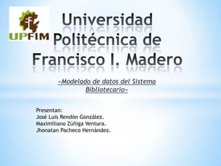 «Modelado de datos del Sistema
               Bibliotecario»


Presentan:
José Luis Rendón González.
Maximiliano Zúñiga Ventura.
Jhonatan Pacheco Hernández.
 