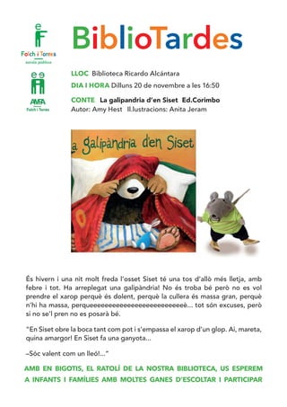 BiblioTardes
LLOC Biblioteca Ricardo Alcántara
DIA I HORA Dilluns 20 de novembre a les 16:50
CONTE La galipandria d’en Siset Ed.Corimbo
Autor: Amy Hest Il.lustracions: Anita Jeram
És hivern i una nit molt freda l’osset Siset té una tos d’allò més lletja, amb
febre i tot. Ha arreplegat una galipàndria! No és troba bé però no es vol
prendre el xarop perquè és dolent, perquè la cullera és massa gran, perquè
n’hi ha massa, perqueeeeeeeeeeeeeeeeeeeeeeeeeè... tot són excuses, però
si no se’l pren no es posarà bé.
“En Siset obre la boca tant com pot i s’empassa el xarop d’un glop. Ai, mareta,
quina amargor! En Siset fa una ganyota...
–Sóc valent com un lleó!...”
AMB EN BIGOTIS, EL RATOLÍ DE LA NOSTRA BIBLIOTECA, US ESPEREM
A INFANTS I FAMÍLIES AMB MOLTES GANES D’ESCOLTAR I PARTICIPAR
 