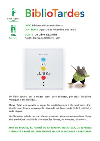 BiblioTardes
LLOC Biblioteca Ricardo Alcántara
DIA I HORA Dijous 30 de novembre a les 16:50
CONTE Un Llibre Ed.Cruïlla
Autor i Il.lustracions: Herve Tullet
Un llibre serveix per a moltes coses però sobretot, per crear situacions
màgiques a qui els toqui...
Hervé Tullet ens convida a seguir les multiplicacions i els moviments d’un
simple punt. Aquests moviments neixen de la interacció de l’infant orientat a
cada pàgina.
Un llibre és el vehicle per treballar no només el primer contacte amb els llibres
sinó també per treballar la lateralitat, les formes, els nombres, els colors...
AMB EN BIGOTIS, EL RATOLÍ DE LA NOSTRA BIBLIOTECA, US ESPEREM
A INFANTS I FAMÍLIES AMB MOLTES GANES D’ESCOLTAR I PARTICIPAR
 