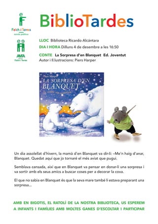 BiblioTardes
LLOC Biblioteca Ricardo Alcántara
DIA I HORA Dilluns 4 de desembre a les 16:50
CONTE La Sorpresa d’en Blanquet Ed. Joventut
Autor i Il.lustracions: Piers Harper
Un dia assolellat d’hivern, la mamà d’en Blanquet va dir-li: –Me’n haig d’anar,
Blanquet. Quedat aquí que jo tornaré el més aviat que pugui.
Semblava cansada, així que en Blanquet va pensar en donar-li una sorpresa i
va sortir amb els seus amics a buscar coses per a decorar la cova.
El que no sabia en Blanquet és que la seva mare també li estava preparant una
sorpresa...
AMB EN BIGOTIS, EL RATOLÍ DE LA NOSTRA BIBLIOTECA, US ESPEREM
A INFANTS I FAMÍLIES AMB MOLTES GANES D’ESCOLTAR I PARTICIPAR
 