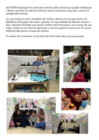 ACTIVITAT: Expliquem el conte fent memòria dels animals que ajuden al Blanquet
i deixem acariciar el conte als infants ja que té una textura suau per a marcar el
pelatge dels animals.
Un cop acabat el conte, convidem als infants a decorar la cova que tenim a la
biblioteca amb papers de colors i gomets. Un cop acabada de decorar entrem a
dins i decorem les boles que haurem enfilat amb fil de pescar, una manera de con-
vidar a endur-se una mica de decoració a casa per guarnir la seva cova, llit, porta,
habitació dels pares o el que ells estimin.
En acabar els hi donarem un din A3 amb informació sobre els ossos polars
 